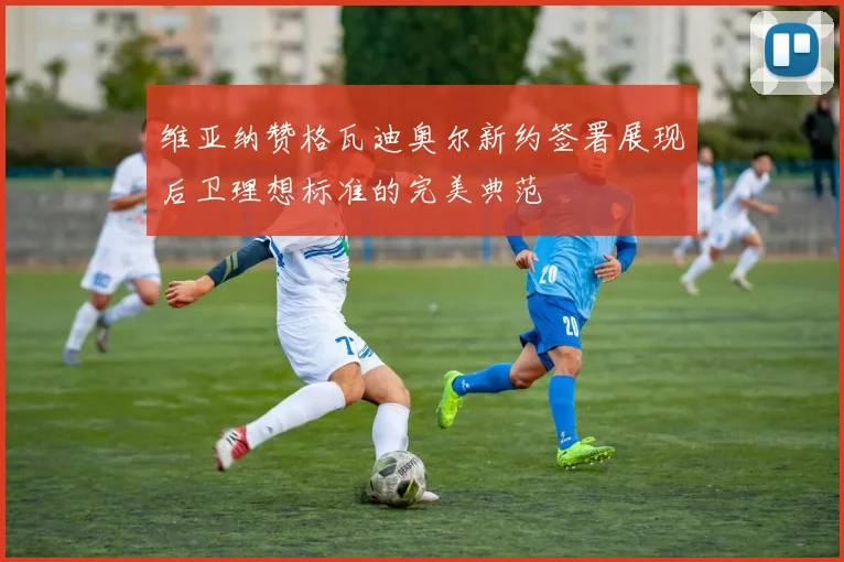 维亚纳赞格瓦迪奥尔新约签署展现后卫理想标准的完美典范