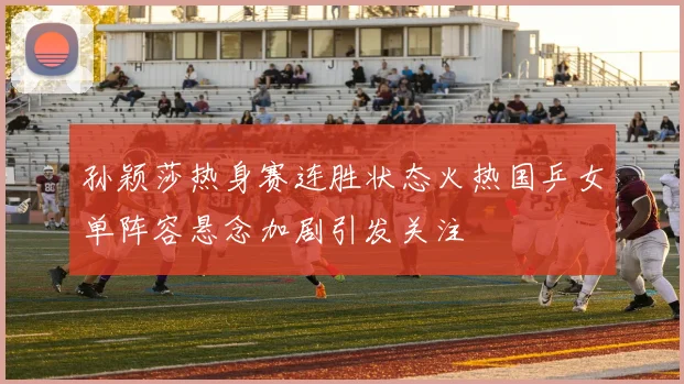 孙颖莎热身赛连胜状态火热国乒女单阵容悬念加剧引发关注