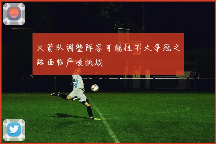 火箭队调整阵容可能性不大争冠之路面临严峻挑战