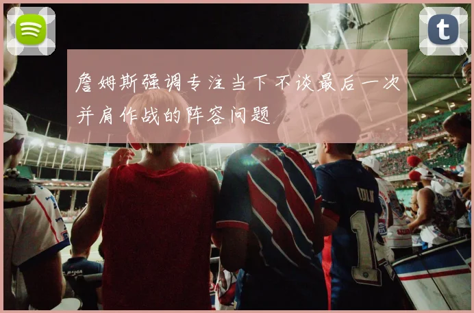 詹姆斯强调专注当下不谈最后一次并肩作战的阵容问题