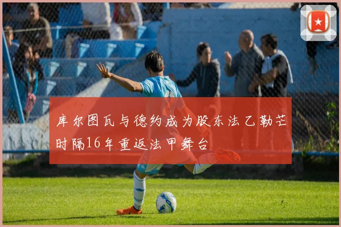 库尔图瓦与德约成为股东法乙勒芒时隔16年重返法甲舞台