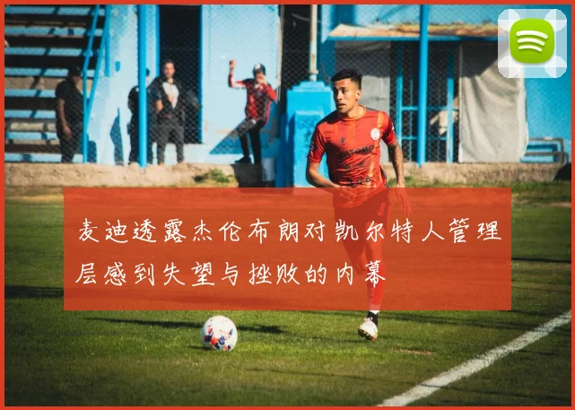 麦迪透露杰伦布朗对凯尔特人管理层感到失望与挫败的内幕