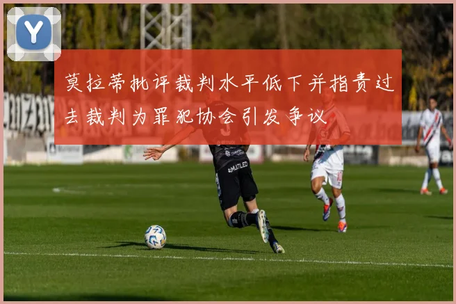 莫拉蒂批评裁判水平低下并指责过去裁判为罪犯协会引发争议