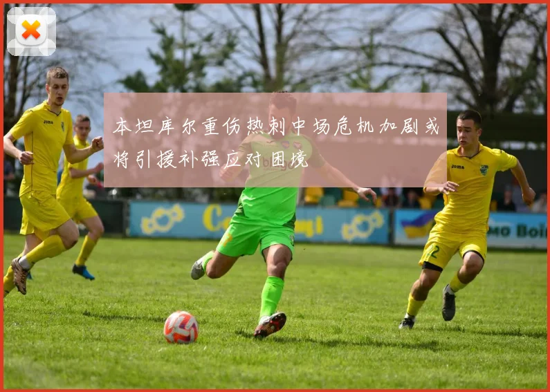 本坦库尔重伤热刺中场危机加剧或将引援补强应对困境
