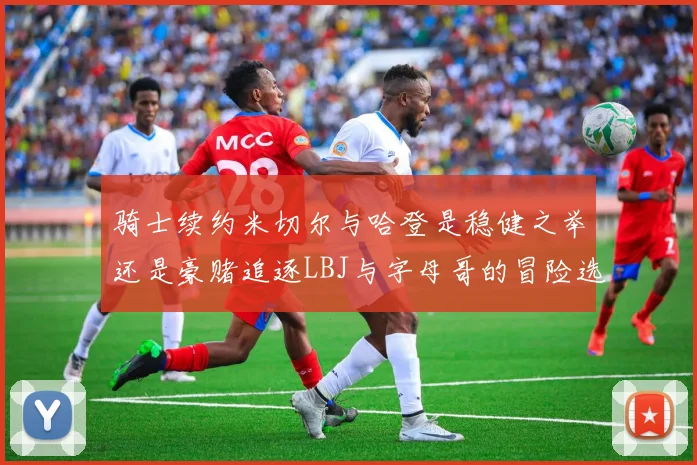 骑士续约米切尔与哈登是稳健之举还是豪赌追逐LBJ与字母哥的冒险选择