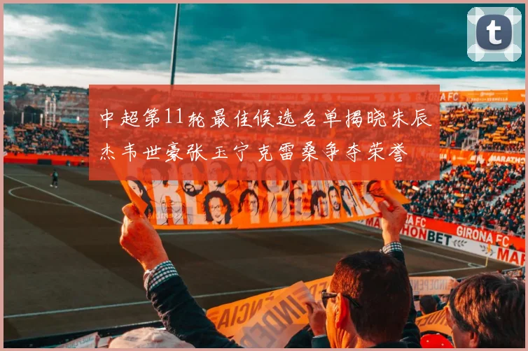 中超第11轮最佳候选名单揭晓朱辰杰韦世豪张玉宁克雷桑争夺荣誉