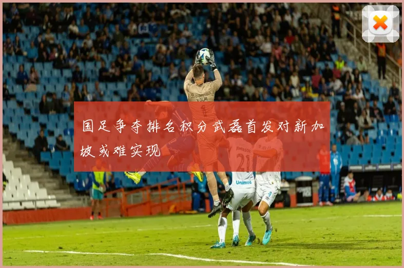 国足争夺排名积分武磊首发对新加坡或难实现