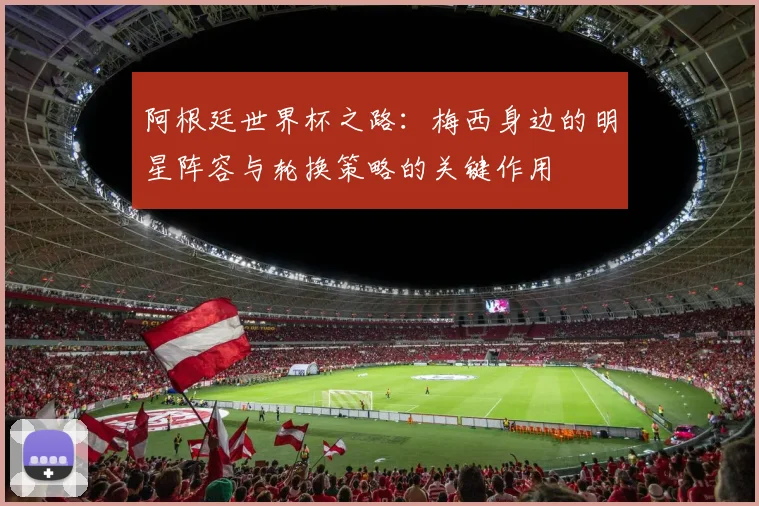 阿根廷世界杯之路：梅西身边的明星阵容与轮换策略的关键作用