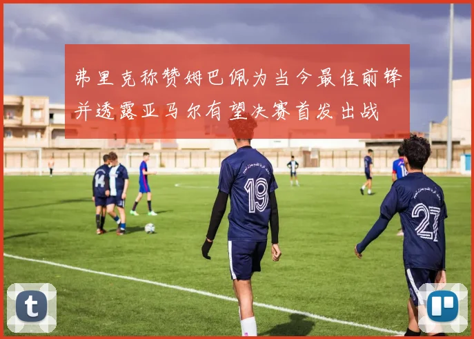 弗里克称赞姆巴佩为当今最佳前锋并透露亚马尔有望决赛首发出战