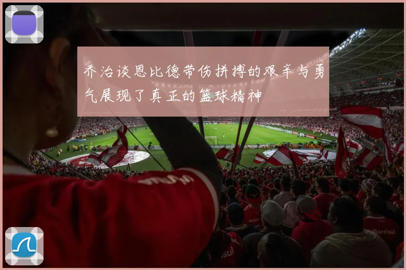 乔治谈恩比德带伤拼搏的艰辛与勇气展现了真正的篮球精神