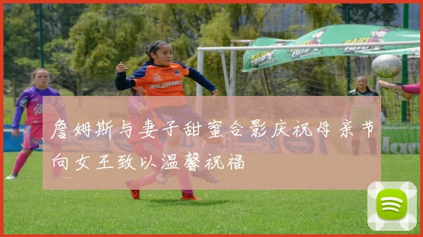 詹姆斯与妻子甜蜜合影庆祝母亲节向女王致以温馨祝福